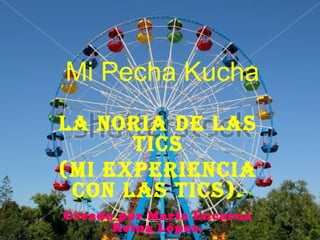 Mi Pecha Kucha
LA NORIA DE LAS
TICS
(MI EXPERIENCIA
CON LAS TICS).
Creado por María Encarna
Reina López.
 