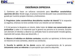 ENSEÑANZA EXPRESIVA 1. Comience por hacer un esfuerzo consciente para  identificar características aparentes del otro . Desde luego, el proceso inicial de descubrir esas características está guiado por nuestros propios intereses y motivaciones.    2. Pregúntese ¿tales características descubiertas resultan de interés?  Si la respuesta es negativa, entonces no tiene sentido iniciar una relación con tal individuo.    3. Si tal persona le despierta un interés, debe tratar de  iniciar una conversación para profundizar  y saber si la impresión que le generó esa persona es la correcta. Escuche con atención al individuo y observe sus actitudes hacia la conversación iniciada (gestos, expresión del cuerpo, ideas que desarrolla...)   4. Observe al individuo en distintos contextos , escuche sus opiniones, la forma como se relaciona en esos contextos, observe sus conductas.  5. Escuche la opinión de los demás  acerca del comportamiento de la persona  únicamente como un referente  a la percepción que usted ha adquirido.   Unión Temporal Merani – BT 