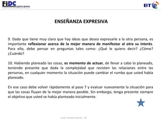 ENSEÑANZA EXPRESIVA 9. Dado que tiene muy claro que hay ideas que desea expresarle a la otra persona, es importante  reflexionar acerca de la mejor manera de manifestar al otro su interés . Para ello, debe pensar en preguntas tales como: ¿Qué le quiero decir? ¿Cómo? ¿Cuándo?    10. Habiendo planeado las cosas,  es momento de actuar , de llevar a cabo lo planeado, teniendo presente que dada la complejidad que revisten las relaciones entre las personas, en cualquier momento la situación puede cambiar el rumbo que usted había planeado.    En ese caso debe volver rápidamente al paso 7 y evaluar nuevamente la situación para que las cosas fluyan de la mejor manera posible. Sin embargo, tenga presente siempre el objetivo que usted se había planteado inicialmente.   Unión Temporal Merani – BT 