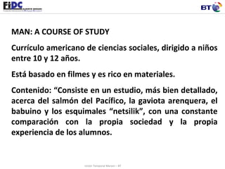 MAN: A COURSE OF STUDY Currículo americano de ciencias sociales, dirigido a niños entre 10 y 12 años. Está basado en filmes y es rico en materiales.  Contenido: “Consiste en un estudio, más bien detallado, acerca del salmón del Pacífico, la gaviota arenquera, el babuino y los esquimales “netsilik”, con una constante comparación con la propia sociedad y la propia experiencia de los alumnos.  Unión Temporal Merani – BT 