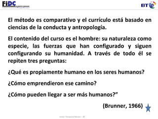 El método es comparativo y el currículo está basado en ciencias de la conducta y antropología. El contenido del curso es el hombre: su naturaleza como especie, las fuerzas que han configurado y siguen configurando su humanidad. A través de todo él se repiten tres preguntas: ¿Qué es propiamente humano en los seres humanos? ¿Cómo emprendieron ese camino? ¿Cómo pueden llegar a ser más humanos?” (Brunner, 1966) Unión Temporal Merani – BT 