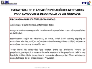 ESTRATEGIAS DE PLANEACIÓN PEDAGÓGICA NECESARIAS PARA CONDUCIR EL DESARROLLO DE LAS UNIDADES EN CUANTO A LOS PROPÓSITOS DE LA UNIDAD:   Antes llegar al aula de clase, el formador debe: Asegurarse de que comprende cabalmente los propósitos curso y los propósitos de la Unidad.  Identificarlos según su naturaleza, es decir, tener claro cuál(es) es(son) de naturaleza afectiva, cuál(es) es(son) de naturaleza cognitiva y cuál(es) es(son) de naturaleza expresiva y por qué lo son. Tener claras las relaciones que existen entre los diferentes niveles de propósitos, pero particularmente las relaciones entre los propósitos del Curso y los de la Unidad. Debe tener clara la respuesta a la pregunta ¿Cómo aporta esta unidad al logro de los propósitos del Proyecto?  Unión Temporal Merani – BT 