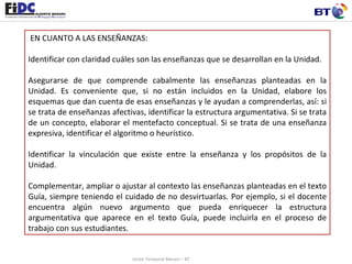   EN CUANTO A LAS ENSEÑANZAS: Identificar con claridad cuáles son las enseñanzas que se desarrollan en la Unidad.  Asegurarse de que comprende cabalmente las enseñanzas planteadas en la Unidad. Es conveniente que, si no están incluidos en la Unidad, elabore los esquemas que dan cuenta de esas enseñanzas y le ayudan a comprenderlas, así: si se trata de enseñanzas afectivas, identificar la estructura argumentativa. Si se trata de un concepto, elaborar el mentefacto conceptual. Si se trata de una enseñanza expresiva, identificar el algoritmo o heurístico. Identificar la vinculación que existe entre la enseñanza y los propósitos de la Unidad.  Complementar, ampliar o ajustar al contexto las enseñanzas planteadas en el texto Guía, siempre teniendo el cuidado de no desvirtuarlas. Por ejemplo, si el docente encuentra algún nuevo argumento que pueda enriquecer la estructura argumentativa que aparece en el texto Guía, puede incluirla en el proceso de trabajo con sus estudiantes.  Unión Temporal Merani – BT 