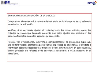 EN CUANTO A LA EVALUACIÓN  DE LA UNIDAD:   Comprender claramente los requerimientos de la evaluación planteada, así como los criterios de valoración.  Verificar si es necesario ajustar al contexto tanto los requerimientos como los criterios de valoración, teniendo presente que estos ajustes son posibles en los aspectos formales, no en los aspectos de contenido.  Resolver las evaluaciones, incluyendo, particularmente, la evaluación expresiva. Ello le dará valiosos elementos para orientar el proceso de enseñanza, le ayudará a identificar posibles necesidades adicionales de sus estudiantes y, en consecuencia, definir procesos de refuerzo o de enseñanza adicionales a los planteados en el texto Guía. Unión Temporal Merani – BT 