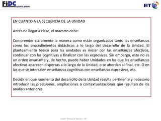 EN CUANTO A LA SECUENCIA DE LA UNIDAD   Antes de llegar a clase, el maestro debe:  Comprender claramente la manera como están organizados tanto las enseñanzas como los procedimientos didácticos a lo largo del desarrollo de la Unidad. El planteamiento básico para las unidades es iniciar con las enseñanzas afectivas, continuar con las cognitivas y finalizar con las expresivas. Sin embargo, este no es un orden invariante y, de hecho, puede haber Unidades en las que las enseñanzas afectivas aparecen dispersas a lo largo de la Unidad, o se abordan al final, etc. O en las que se intercalen enseñanzas cognitivas con enseñanzas expresivas, etc.  Decidir en qué momento del desarrollo de la Unidad resulta pertinente y necesario introducir las precisiones, ampliaciones o contextualizaciones que resulten de los análisis anteriores.  Unión Temporal Merani – BT 