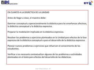 EN CUANTO A LA DIDÁCTICA DE LA UNIDAD   Antes de llegar a clase, el maestro debe:  Dominar conceptual y operacionalmente la didáctica para las enseñanzas afectivas, la didáctica conceptual y la didáctica expresiva. Preparar la modelación implicada en la didáctica expresiva.  Resolver los problemas o ejercicios planteados en la Unidad para efectos de la fase expresiva de la didáctica conceptual o para el desarrollo de la didáctica expresiva. Planear nuevos problemas o ejercicios que refuercen el conocimiento de los estudiantes. Verificar si es necesario contextualizar algunos de los problemas o actividades planteadas en el texto para efectos del desarrollo de las didácticas.    Unión Temporal Merani – BT 