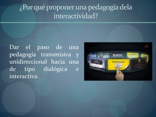 ¿Porquéproponeruna pedagogíadela
interactividad?
Dar el paso de una
pedagogía transmisiva y
unidireccional hacia una
de tipo dialógica e
interactiva.
 