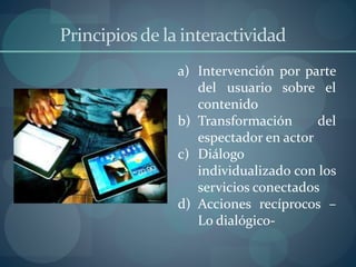 Principiosde la interactividad
a) Intervención por parte
del usuario sobre el
contenido
b) Transformación del
espectador en actor
c) Diálogo
individualizado con los
servicios conectados
d) Acciones recíprocos –
Lo dialógico-
 
