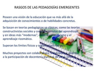 RASGOS DE LAS PEDAGOGÍAS EMERGENTES
Poseen una visión de la educación que va más allá de la
adquisición de conocimientos o de habilidades concretas.
Se basan en teorías pedagógicas ya clásicas, como las teorías
constructivistas sociales y construccionistas del aprendizaje
y en ideas más “modernas”, como el conectivismo y el
aprendizaje rizomático.
Superan los límites físicos y organizativos del aula.
Muchos proyectos son colaborativos, interniveles y abiertos
a la participación de docentes y alumnos de otros centros.
 