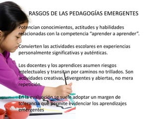 Potencian conocimientos, actitudes y habilidades
relacionadas con la competencia “aprender a aprender”.
Convierten las actividades escolares en experiencias
personalmente significativas y auténticas.
Los docentes y los aprendices asumen riesgos
intelectuales y transitan por caminos no trillados. Son
actividades creativas, divergentes y abiertas, no mera
repetición.
En la evaluación se suele adoptar un margen de
tolerancia que permite evidenciar los aprendizajes
emergentes
RASGOS DE LAS PEDAGOGÍAS EMERGENTES
 
