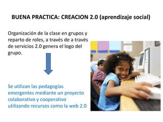 BUENA PRACTICA: CREACION 2.0 (aprendizaje social)
Organización de la clase en grupos y
reparto de roles, a través de a través
de servicios 2.0 genera el logo del
grupo.
Se utilizan las pedagogías
emergentes mediante un proyecto
colaborativo y cooperativo
utilizando recursos como la web 2.0
 