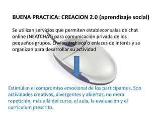 BUENA PRACTICA: CREACION 2.0 (aprendizaje social)
Se utilizan servicios que permiten establecer salas de chat
online (NEATCHAT) para comunicación privada de los
pequeños grupos. Envían archivos o enlaces de interés y se
organizan para desarrollar su actividad
Estimulan el compromiso emocional de los participantes. Son
actividades creativas, divergentes y abiertas, no mera
repetición, más allá del curso, el aula, la evaluación y el
currículum prescrito.
 