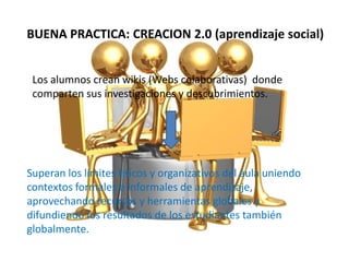 BUENA PRACTICA: CREACION 2.0 (aprendizaje social)
Los alumnos crean wikis (Webs colaborativas) donde
comparten sus investigaciones y descubrimientos.
Superan los límites físicos y organizativos del aula uniendo
contextos formales e informales de aprendizaje,
aprovechando recursos y herramientas globales y
difundiendo los resultados de los estudiantes también
globalmente.
 