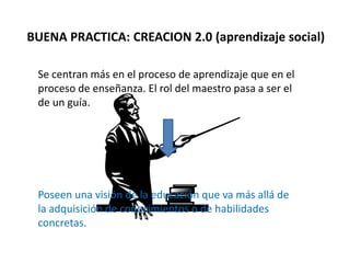 BUENA PRACTICA: CREACION 2.0 (aprendizaje social)
Se centran más en el proceso de aprendizaje que en el
proceso de enseñanza. El rol del maestro pasa a ser el
de un guía.
Poseen una visión de la educación que va más allá de
la adquisición de conocimientos o de habilidades
concretas.
 