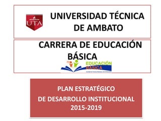 UNIVERSIDAD TÉCNICA
DE AMBATO
PLAN ESTRATÉGICO
DE DESARROLLO INSTITUCIONAL
2015-2019
CARRERA DE EDUCACIÓN
BÁSICA
 
