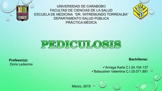 UNIVERSIDAD DE CARABOBO
FACULTAD DE CIENCIAS DE LA SALUD
ESCUELA DE MEDICINA “DR. WITREMUNDO TORREALBA”
DEPARTAMENTO SALUD PÚBLICA
PRÁCTICA MÉDICA
Bachilleres:
Arriaga Karla C.I 24.104.137
Balaustren Valentina C.I 25.071.881
Marzo, 2015
Profesor(a):
Doris Ledezma
 