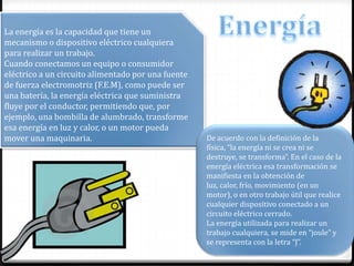 La energía es la capacidad que tiene un
mecanismo o dispositivo eléctrico cualquiera
para realizar un trabajo.
Cuando conectamos un equipo o consumidor
eléctrico a un circuito alimentado por una fuente
de fuerza electromotriz (F.E.M), como puede ser
una batería, la energía eléctrica que suministra
fluye por el conductor, permitiendo que, por
ejemplo, una bombilla de alumbrado, transforme
esa energía en luz y calor, o un motor pueda
mover una maquinaria. De acuerdo con la definición de la
física, “la energía ni se crea ni se
destruye, se transforma”. En el caso de la
energía eléctrica esa transformación se
manifiesta en la obtención de
luz, calor, frío, movimiento (en un
motor), o en otro trabajo útil que realice
cualquier dispositivo conectado a un
circuito eléctrico cerrado.
La energía utilizada para realizar un
trabajo cualquiera, se mide en “joule” y
se representa con la letra “J”.
 