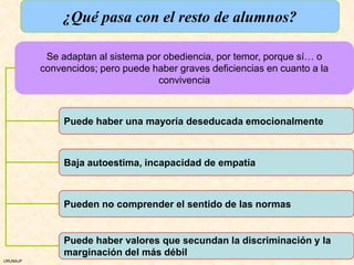 ¿Qué pasa con el resto de alumnos?

           Se adaptan al sistema por obediencia, por temor, porque sí… o
          convencidos; pero puede haber graves deficiencias en cuanto a la
                                   convivencia



               Puede haber una mayoría deseducada emocionalmente



               Baja autoestima, incapacidad de empatía



               Pueden no comprender el sentido de las normas


               Puede haber valores que secundan la discriminación y la
               marginación del más débil
URUNAJP
 