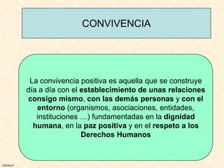 CONVIVENCIA




           La convivencia positiva es aquella que se construye
          día a día con el establecimiento de unas relaciones
          consigo mismo, con las demás personas y con el
             entorno (organismos, asociaciones, entidades,
             instituciones …) fundamentadas en la dignidad
            humana, en la paz positiva y en el respeto a los
                           Derechos Humanos


URUNAJP
 