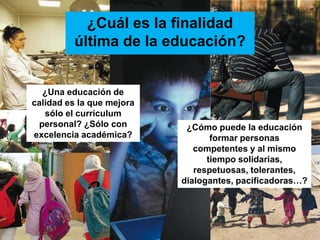 ¿Cuál es la finalidad
                   última de la educación?


            ¿Una educación de
          calidad es la que mejora
             sólo el currículum
           personal? ¿Sólo con        ¿Cómo puede la educación
          excelencia académica?             formar personas
                                        competentes y al mismo
                                           tiempo solidarias,
                                        respetuosas, tolerantes,
                                     dialogantes, pacificadoras…?




URUNAJP
 