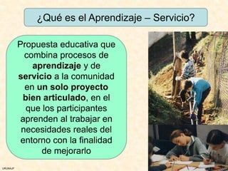 ¿Qué es el Aprendizaje – Servicio?

          Propuesta educativa que
            combina procesos de
              aprendizaje y de
          servicio a la comunidad
            en un solo proyecto
           bien articulado, en el
            que los participantes
           aprenden al trabajar en
           necesidades reales del
           entorno con la finalidad
                de mejorarlo
URUNAJP
 