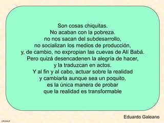 Son cosas chiquitas.
                        No acaban con la pobreza.
                    no nos sacan del subdesarrollo,
                no socializan los medios de producción,
          y, de cambio, no expropian las cuevas de Alí Babá.
             Pero quizá desencadenen la alegría de hacer,
                         y la traduzcan en actos.
               Y al fin y al cabo, actuar sobre la realidad
                  y cambiarla aunque sea un poquito,
                      es la única manera de probar
                    que la realidad es transformable



                                                   Eduardo Galeano
URUNAJP
 