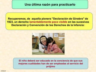 Una última razón para practicarlo



           Recuperemos, de aquella pionera "Declaración de Ginebra" de
          1923, un derecho lamentablemente poco visible en las sucesivas
             Declaración y Convención de los Derechos de la Infancia:




                  El niño deberá ser educado en la conciencia de que sus
                  mejores cualidades han de ser empleadas al servicio del
                                         prójimo
URUNAJP
 