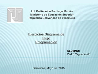 I.U. Politécnico Santiago Mariño
Ministerio de Educación Superior
Republica Bolivariana de Venezuela
Ejercicios Diagrama de
Flujo
Programación
ALUMNO:
Pedro Yaguaracuto
Barcelona, Mayo de 2015.
 