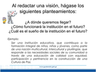 Al redactar una visión, hágase los
siguientes planteamientos:
¿A dónde queremos llegar?
¿Cómo funcionará la institución en el futuro?
¿Cuál es el sueño de la institución en el futuro?
Ejemplo:
Ser una institución educativa, que contribuya a la
formación integral de niños, niñas y jóvenes, como parte
de una nación multicultural, intercultural y plurilingüe, que
responde a las necesidades sociales de su comunidad a
través de una educación de calidad con equidad,
participación y pertinencia en la construcción de una
Cultura de Paz.

 