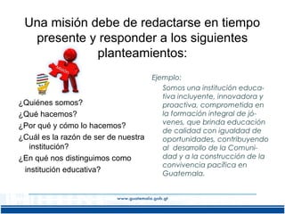 Una misión debe de redactarse en tiempo
presente y responder a los siguientes
planteamientos:

¿Quiénes somos?
¿Qué hacemos?
¿Por qué y cómo lo hacemos?
¿Cuál es la razón de ser de nuestra
institución?
¿En qué nos distinguimos como
institución educativa?

Ejemplo:
Somos una institución educativa incluyente, innovadora y
proactiva, comprometida en
la formación integral de jóvenes, que brinda educación
de calidad con igualdad de
oportunidades, contribuyendo
al desarrollo de la Comunidad y a la construcción de la
convivencia pacífica en
Guatemala.

 