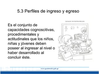 5.3 Perfiles de ingreso y egreso
Es el conjunto de
capacidades cognoscitivas,
procedimentales y
actitudinales que los niños,
niñas y jóvenes deben
poseer al ingresar al nivel o
haber desarrollado al
concluir éste.

 