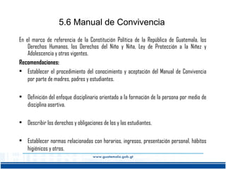 5.6 Manual de Convivencia
En el marco de referencia de la Constitución Política de la República de Guatemala, los
Derechos Humanos, los Derechos del Niño y Niña, Ley de Protección a la Niñez y
Adolescencia y otras vigentes.
Recomendaciones:
• Establecer el procedimiento del conocimiento y aceptación del Manual de Convivencia
por parte de madres, padres y estudiantes.
• Definición del enfoque disciplinario orientado a la formación de la persona por medio de
disciplina asertiva.
• Describir los derechos y obligaciones de los y las estudiantes.
• Establecer normas relacionadas con horarios, ingresos, presentación personal, hábitos
higiénicos y otros.

 