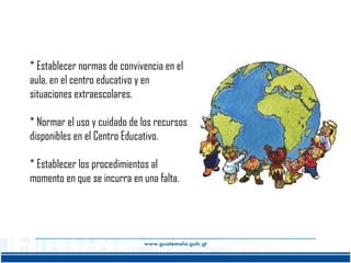 * Establecer normas de convivencia en el
aula, en el centro educativo y en
situaciones extraescolares.
* Normar el uso y cuidado de los recursos
disponibles en el Centro Educativo.
* Establecer los procedimientos al
momento en que se incurra en una falta.

 