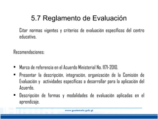 5.7 Reglamento de Evaluación
Citar normas vigentes y criterios de evaluación específicos del centro
educativo.
Recomendaciones:
• Marco de referencia en el Acuerdo Ministerial No. 1171-2010.
• Presentar la descripción, integración, organización de la Comisión de
Evaluación y actividades específicas a desarrollar para la aplicación del
Acuerdo.
• Descripción de formas y modalidades de evaluación aplicadas en el
aprendizaje.

 