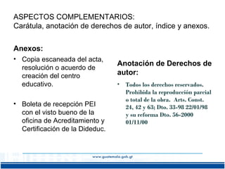 ASPECTOS COMPLEMENTARIOS:
Carátula, anotación de derechos de autor, índice y anexos.
Anexos:
• Copia escaneada del acta,
resolución o acuerdo de
creación del centro
educativo.
• Boleta de recepción PEI
con el visto bueno de la
oficina de Acreditamiento y
Certificación de la Dideduc.

Anotación de Derechos de
autor:
•

Todos los derechos reservados.
Prohibida la reproducción parcial
o total de la obra. Arts. Const.
24, 42 y 63; Dto. 33-98 22/01/98
y su reforma Dto. 56-2000
01/11/00

 