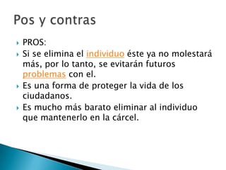 PROS:Si se elimina el individuo éste ya no molestará más, por lo tanto, se evitarán futuros problemas con el.Es una forma de proteger la vida de los ciudadanos.Es mucho más barato eliminar al individuo que mantenerlo en la cárcel.Pos y contras 