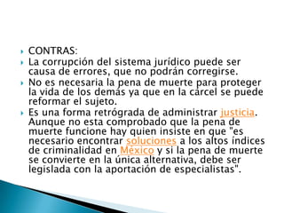 CONTRAS:La corrupción del sistema jurídico puede ser causa de errores, que no podrán corregirse.No es necesaria la pena de muerte para proteger la vida de los demás ya que en la cárcel se puede reformar el sujeto.Es una forma retrógrada de administrar justicia. Aunque no esta comprobado que la pena de muerte funcione hay quien insiste en que "es necesario encontrar soluciones a los altos índices de criminalidad en México y si la pena de muerte se convierte en la única alternativa, debe ser legislada con la aportación de especialistas".