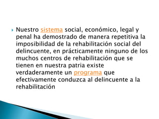Nuestro sistema social, económico, legal y penal ha demostrado de manera repetitiva la imposibilidad de la rehabilitación social del delincuente, en prácticamente ninguno de los muchos centros de rehabilitación que se tienen en nuestra patria existe verdaderamente un programaque efectivamente conduzca al delincuente a la rehabilitación