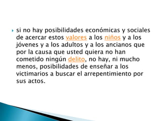 si no hay posibilidades económicas y sociales de acercar estos valores a los niños y a los jóvenes y a los adultos y a los ancianos que por la causa que usted quiera no han cometido ningún delito, no hay, ni mucho menos, posibilidades de enseñar a los victimarios a buscar el arrepentimiento por sus actos.
