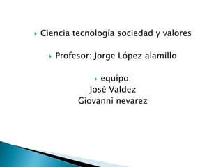 Ciencia tecnología sociedad y valores Profesor: Jorge López alamillo equipo: José Valdez Giovanni nevarez 
