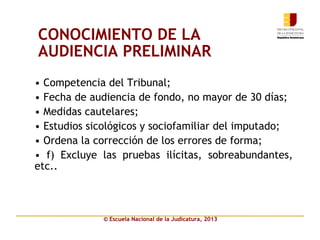 © Escuela Nacional de la Judicatura, 2013
CONOCIMIENTO DE LA
AUDIENCIA PRELIMINAR
• Competencia del Tribunal;
• Fecha de audiencia de fondo, no mayor de 30 días;
• Medidas cautelares;
• Estudios sicológicos y sociofamiliar del imputado;
• Ordena la corrección de los errores de forma;
• f) Excluye las pruebas ilícitas, sobreabundantes,
etc..
 