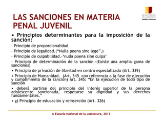 © Escuela Nacional de la Judicatura, 2013
LAS SANCIONES EN MATERIA
PENAL JUVENIL
• Principios determinantes para la imposición de la
sanción:
– Principio de proporcionalidad
– Principio de legalidad.(“Nulla poena sine lege”,)
– Principio de culpabilidad.-‘nulla poena sine culpa’
– Principio de determinación de la sanción.-(Existe una amplia gama de
sanciones)
• Principio de privación de libertad en centro especializado (Art. 339)
• Principio de Humanidad. (Art. 345 con referencia a la fase de ejecución
y cumplimiento de la sanción) Art. 345: “En la ejecución de todo tipo de
sanción
• deberá partirse del principio del interés superior de la persona
adolescente sancionada, respetarse su dignidad y sus derechos
fundamentales.”
• g) Principio de educación y reinserción (Art. 326)
 
