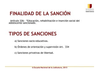 © Escuela Nacional de la Judicatura, 2013
FINALIDAD DE LA SANCIÓN
 Artículo 326: “Educación, rehabilitación e inserción social del
adolescente sancionado.
TIPOS DE SANCIONES
a) Sanciones socio-educativas.
b) Órdenes de orientación y supervisión Art. 334
c) Sanciones privativas de libertad.
 