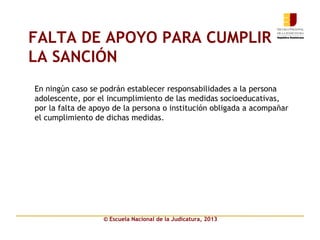 © Escuela Nacional de la Judicatura, 2013
FALTA DE APOYO PARA CUMPLIR
LA SANCIÓN
En ningún caso se podrán establecer responsabilidades a la persona
adolescente, por el incumplimiento de las medidas socioeducativas,
por la falta de apoyo de la persona o institución obligada a acompañar
el cumplimiento de dichas medidas.
 