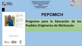 PEPOMICH
Programa para la Educación de los
Pueblos Originarios de Michoacán
SECRETARIA DE EDUCACIÓN EN EL ESTADO
SUBSECRETARIA DE EDUCACIÓN BÁSICA
DIRECCIÓN GENERAL DE EDUCACIÓN
INDÍGENA
DEPARTAMENTO DE EDUCACIÓN
PREESCOLAR INDÍGENA
 