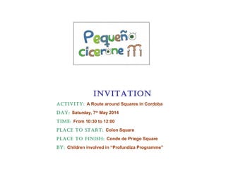 INVITATION
AcTIVITy: A Route around Squares in Cordoba
DAy: Saturday, 7th
May 2014
TIME: From 10:30 to 12:00
PLAcE TO START: Colon Square
PLAcE TO fINISh: Conde de Priego Square
by: Children involved in “Profundiza Programme”
 