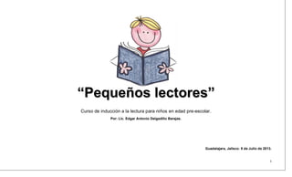 “Pequeños lectores”
Curso de inducción a la lectura para niños en edad pre-escolar.
Por: Lic. Edgar Antonio Delgadillo Barajas.

Guadalajara, Jalisco. 9 de Julio de 2013.

1

 
