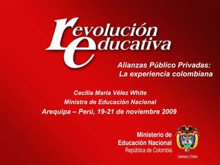 Alianzas Público Privadas:  La experiencia colombiana Cecilia María Vélez White Ministra de Educación Nacional Arequipa – Perú, 19-21 de noviembre 2009   