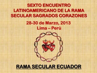 SEXTO ENCUENTRO
 LATINOAMERICANO DE LA RAMA
SECULAR SAGRADOS CORAZONES
     28-30 de Marzo, 2013
          Lima – Perú




 RAMA SECULAR ECUADOR
 
