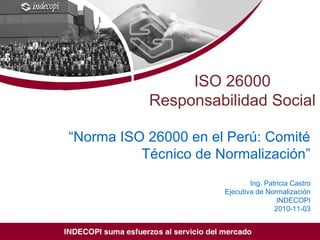 ISO/TMB/WG SR, 7th
meeting, Quebec, Canada
18 – 22 May 2009
ISO 26000
Responsabilidad Social
“Norma ISO 26000 en el Perú: Comité
Técnico de Normalización”
Ing. Patricia Castro
Ejecutiva de Normalización
INDECOPI
2010-11-03
 